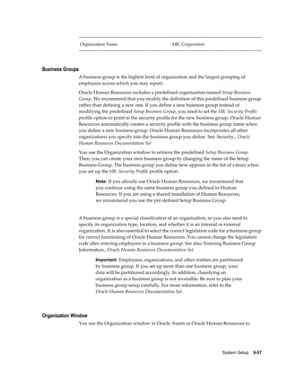System Setup    9-57
Organization Name ABC Corporation
Business Groups
A business group is the highest level of organization and the largest grouping of
employees across which you may report.
Oracle Human Resources includes a predefined organization named Setup Business
Group. We recommend that you modify the definition of this predefined business group
rather than defining a new one. If you define a new business group instead of
modifying the predefined Setup Business Group, you need to set the HR: Security Profile
profile option to point to the security profile for the new business group. Oracle Human
Resources automatically creates a security profile with the business group name when
you define a new business group. Oracle Human Resources incorporates all other
organizations you specify into the business group you define. See: Security., Oracle
Human Resources Documentation Set
You use the Organization window to retrieve the predefined Setup Business Group.
Then, you can create your own business group by changing the name of the Setup
Business Group. The business group you define here appears in the list of values when
you set up the HR: Security Profile profile option.
Note: If you already use Oracle Human Resources, we recommend that
you continue using the same business group you defined in Human
Resources. If you are using a shared installation of Human Resources,
we recommend you use the pre-defined Setup Business Group.
A business group is a special classification of an organization, so you also need to
specify its organization type, location, and whether it is an internal or external
organization. It is also essential to select the correct legislation code for a business group
for correct functioning of Oracle Human Resources. You cannot change the legislation
code after entering employees in a business group. See also: Entering Business Group
Information., Oracle Human Resources Documentation Set
Important: Employees, organizations, and other entities are partitioned
by business group. If you set up more than one business group, your
data will be partitioned accordingly. In addition, classifying an
organization as a business group is not reversible. Be sure to plan your
business group setup carefully. For more information, refer to the
Oracle Human Resources Documentation Set.
Organization Window
You use the Organization window in Oracle Assets or Oracle Human Resources to
 