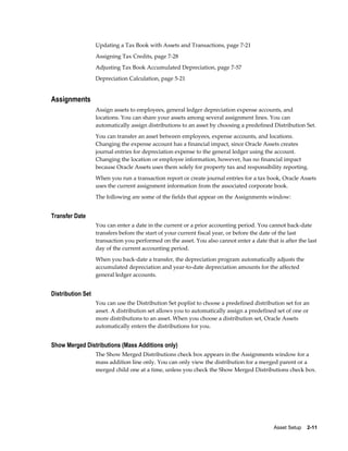 Asset Setup    2-11
Updating a Tax Book with Assets and Transactions, page 7-21
Assigning Tax Credits, page 7-28
Adjusting Tax Book Accumulated Depreciation, page 7-57
Depreciation Calculation, page 5-21
Assignments
Assign assets to employees, general ledger depreciation expense accounts, and
locations. You can share your assets among several assignment lines. You can
automatically assign distributions to an asset by choosing a predefined Distribution Set.
You can transfer an asset between employees, expense accounts, and locations.
Changing the expense account has a financial impact, since Oracle Assets creates
journal entries for depreciation expense to the general ledger using the account.
Changing the location or employee information, however, has no financial impact
because Oracle Assets uses them solely for property tax and responsibility reporting.
When you run a transaction report or create journal entries for a tax book, Oracle Assets
uses the current assignment information from the associated corporate book.
The following are some of the fields that appear on the Assignments window:
Transfer Date
You can enter a date in the current or a prior accounting period. You cannot back-date
transfers before the start of your current fiscal year, or before the date of the last
transaction you performed on the asset. You also cannot enter a date that is after the last
day of the current accounting period.
When you back-date a transfer, the depreciation program automatically adjusts the
accumulated depreciation and year-to-date depreciation amounts for the affected
general ledger accounts.
Distribution Set
You can use the Distribution Set poplist to choose a predefined distribution set for an
asset. A distribution set allows you to automatically assign a predefined set of one or
more distributions to an asset. When you choose a distribution set, Oracle Assets
automatically enters the distributions for you.
Show Merged Distributions (Mass Additions only)
The Show Merged Distributions check box appears in the Assignments window for a
mass addition line only. You can only view the distribution for a merged parent or a
merged child one at a time, unless you check the Show Merged Distributions check box.
 