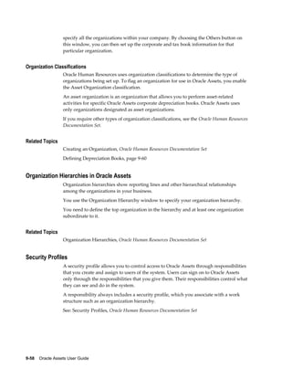 9-58    Oracle Assets User Guide
specify all the organizations within your company. By choosing the Others button on
this window, you can then set up the corporate and tax book information for that
particular organization.
Organization Classifications
Oracle Human Resources uses organization classifications to determine the type of
organizations being set up. To flag an organization for use in Oracle Assets, you enable
the Asset Organization classification.
An asset organization is an organization that allows you to perform asset-related
activities for specific Oracle Assets corporate depreciation books. Oracle Assets uses
only organizations designated as asset organizations.
If you require other types of organization classifications, see the Oracle Human Resources
Documentation Set.
Related Topics
Creating an Organization, Oracle Human Resources Documentation Set
Defining Depreciation Books, page 9-60
Organization Hierarchies in Oracle Assets
Organization hierarchies show reporting lines and other hierarchical relationships
among the organizations in your business.
You use the Organization Hierarchy window to specify your organization hierarchy.
You need to define the top organization in the hierarchy and at least one organization
subordinate to it.
Related Topics
Organization Hierarchies, Oracle Human Resources Documentation Set
Security Profiles
A security profile allows you to control access to Oracle Assets through responsibilities
that you create and assign to users of the system. Users can sign on to Oracle Assets
only through the responsibilities that you give them. Their responsibilities control what
they can see and do in the system.
A responsibility always includes a security profile, which you associate with a work
structure such as an organization hierarchy.
See: Security Profiles, Oracle Human Resources Documentation Set
 