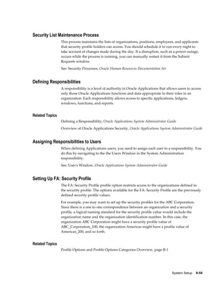 System Setup    9-59
Security List Maintenance Process
This process maintains the lists of organizations, positions, employees, and applicants
that security profile holders can access. You should schedule it to run every night to
take account of changes made during the day. If a disruption, such as a power outage,
occurs while the process is running, you can manually restart it from the Submit
Requests window.
See: Security Processes, Oracle Human Resources Documentation Set
Defining Responsibilities
A responsibility is a level of authority in Oracle Applications that allows users to access
only those Oracle Applications functions and data appropriate to their roles in an
organization. Each responsibility allows access to specific applications, ledgers,
windows, functions, and reports.
Related Topics
Defining a Responsibility, Oracle Applications System Administrator Guide
Overview of Oracle Applications Security, Oracle Applications System Administrator Guide
Assigning Responsibilities to Users
When defining Applications users, you need to assign each user to a responsibility. You
do this by navigating to the the Users Window in the System Administration
responsibility.
See: User's Window, Oracle Applications System Administrator Guide
Setting Up FA: Security Profile
The FA: Security Profile profile option restricts access to the organizations defined in
the security profile. The options available for the FA: Security Profile are the previously
defined security profile values.
For example, you may want to set up the security profiles for the ABC Corporation.
Since there is a one to one correspondence between an organization and a security
profile, a logical naming standard for the security profile value would include the
organization name and the organization identification number. In this case, the
organization ABC Corporation might have a security profile value of
ABC_Corporation_100, the organization Americas might have a profile value of
Americas_200, and so forth.
Related Topics
Profile Options and Profile Options Categories Overview, page B-1
 