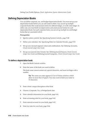 9-60    Oracle Assets User Guide
Setting User Profile Options, Oracle Applications System Administrator Guide
Defining Depreciation Books
You can define corporate, tax, and budget depreciation books. You must set up your
depreciation books before you can add assets to them. You can set up multiple
corporate books that create journal entries for different ledger, or to the same ledger. In
either case, you must both run depreciation and create journal entries for each
depreciation book. For each corporate book, you can set up multiple tax and budget
books that are associated with it.
Prerequisites
• Specify system controls. See: Specifying System Controls., page 9-48
• Define your calendars. See: Specifying Dates for Calendar Periods., page 9-53
• Set up your Account segment values and combinations. See: Defining Accounts.,
Oracle General Ledger User Guide
• Set up your journal entry formats. See: Defining Journal Sources, Oracle General
Ledger User Guide and Defining Journal Categories., Oracle General Ledger User Guide
To define a depreciation book:
1. Open the Book Controls window.
2. Enter the name of the book you want to define.
The book name cannot contain any special characters, and must not begin with a
number.
Tip: The name you enter appears in List of Values windows which
allow no more than 15 spaces. You may want to limit your name to
15 characters.
3. Enter a brief, unique description of the book.
4. Choose a Corporate, Tax, or Budget book class.
5. Enter calendar information for your book, page 9-61.
6. Enter accounting rules for your book, page 9-62.
7. Enter natural accounts for your book, page 9-63.
8. Enter tax rules for your book, page 9-64.
 