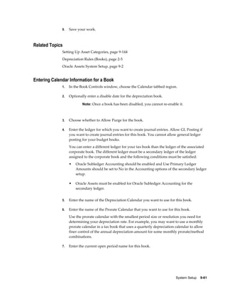 System Setup    9-61
9. Save your work.
Related Topics
Setting Up Asset Categories, page 9-144
Depreciation Rules (Books), page 2-5
Oracle Assets System Setup, page 9-2
Entering Calendar Information for a Book
1. In the Book Controls window, choose the Calendar tabbed region.
2. Optionally enter a disable date for the depreciation book.
Note: Once a book has been disabled, you cannot re-enable it.
3. Choose whether to Allow Purge for the book.
4. Enter the ledger for which you want to create journal entries. Allow GL Posting if
you want to create journal entries for this book. You cannot allow general ledger
posting for your budget books.
You can enter a different ledger for your tax book than the ledger of the associated
corporate book. The different ledger must be a secondary ledger of the ledger
assigned to the corporate book and the following conditions must be satisfied:
• Oracle Subledger Accounting should be enabled and Use Primary Ledger
Amounts should be set to No in the Accounting options of the secondary ledger
setup.
• Oracle Assets must be enabled for Oracle Subledger Accounting for the
secondary ledger.
5. Enter the name of the Depreciation Calendar you want to use for this book.
6. Enter the name of the Prorate Calendar that you want to use for this book.
Use the prorate calendar with the smallest period size or resolution you need for
determining your depreciation rate. For example, you may want to use a monthly
prorate calendar in a tax book that uses a quarterly depreciation calendar to allow
finer control of the annual depreciation amount for some monthly prorate/method
combinations.
7. Enter the current open period name for this book.
 