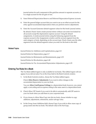9-64    Oracle Assets User Guide
journal entries for each component of the gain/loss amount to separate accounts, or
to a single account for the net gain or loss.
3. Enter Deferred Depreciation Reserve and Deferred Depreciation Expense accounts.
4. Enter the general ledger account that you want to use as an offset account for the
entry against accumulated depreciation when you perform reserve adjustments.
5. Enter the Account Generator default segment values for this book's journal entries.
By default, Oracle Assets creates journal entries without cost center level detail for
all accounts except the depreciation expense account. Using the default
assignments, it creates journal entries using the balancing segment from the
expense account in the Assignments window and the account segment from the
asset category or book, depending on the account type. Oracle Assets uses the other
segments from the default segment values you enter for the book in this field.
Related Topics
Journal Entries for Additions and Capitalizations, page 6-8
Journal Entries for Depreciation, page 6-7
Journal Entries for Retirements and Reinstatements, page 6-35
Journal Entries for Revaluations, page 6-42
Journal Entries for Tax Accumulated Depreciation Adjustments, page 6-55
Entering Tax Rules for a Book
The Tax Rules tabbed region is only available for tax books. This tabbed region will not
appear if you did not select Tax in the Class field in the Book Controls window.
1. In the Book Controls window, choose the Tax Rules tabbed region.
Check Allow Reserve Adjustments if you want to allow changes to the
accumulated depreciation in your tax book.
You can Allow Cost/Expense Ceilings in a depreciation book; however, you cannot
apply a cost ceiling and an expense ceiling to the same asset in a depreciation book.
2. Check Allow CIP Assets if you want to be able to automatically add CIP assets to
your tax book when you add them to your corporate book.
3. If you choose to Allow Mass Copy into this tax book, choose whether to copy
additions, adjustments, retirements, and/or salvage value.
4. In the Group Asset Additions field, choose Copy if you wish to allow mass copy of
group assets into this tax book. The default value is Do Not Copy.
 