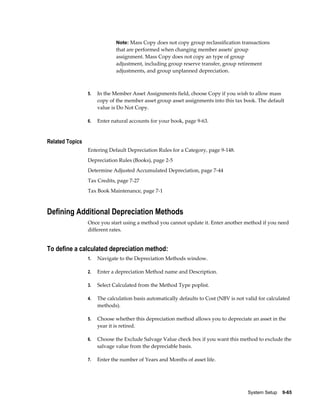 System Setup    9-65
Note: Mass Copy does not copy group reclassification transactions
that are performed when changing member assets' group
assignment. Mass Copy does not copy an type of group
adjustment, including group reserve transfer, group retirement
adjustments, and group unplanned depreciation.
5. In the Member Asset Assignments field, choose Copy if you wish to allow mass
copy of the member asset group asset assignments into this tax book. The default
value is Do Not Copy.
6. Enter natural accounts for your book, page 9-63.
Related Topics
Entering Default Depreciation Rules for a Category, page 9-148.
Depreciation Rules (Books), page 2-5
Determine Adjusted Accumulated Depreciation, page 7-44
Tax Credits, page 7-27
Tax Book Maintenance, page 7-1
Defining Additional Depreciation Methods
Once you start using a method you cannot update it. Enter another method if you need
different rates.
To define a calculated depreciation method:
1. Navigate to the Depreciation Methods window.
2. Enter a depreciation Method name and Description.
3. Select Calculated from the Method Type poplist.
4. The calculation basis automatically defaults to Cost (NBV is not valid for calculated
methods).
5. Choose whether this depreciation method allows you to depreciate an asset in the
year it is retired.
6. Choose the Exclude Salvage Value check box if you want this method to exclude the
salvage value from the depreciable basis.
7. Enter the number of Years and Months of asset life.
 