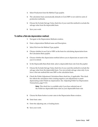 System Setup    9-67
3. Select Production from the Method Type poplist.
4. The calculation basis automatically defaults to Cost (NBV is not valid for units of
production methods).
5. Choose the Exclude Salvage Value check box if you want this method to exclude the
salvage value from the depreciable basis.
6. Save your work.
To define a flat-rate depreciation method:
1. Navigate to the Depreciation Methods window.
2. Enter a depreciation Method name and Description.
3. Select Flat from the Method Type poplist.
4. Choose whether to use Cost or NBV as the basis for calculating depreciation from
the Calculation Basis poplist.
5. Choose whether this depreciation method allows you to depreciate an asset in the
year it is retired.
6. In the Depreciable Basis Rule field, select a depreciable basis rule from the poplist.
7. Choose the Exclude Salvage Value check box if you want this method to exclude the
salvage value from the depreciable basis. You can exclude salvage value only if you
have a flat-rate method that uses NBV as the calculation basis.
8. Check the Polish Adjustment Calculation Basis check box, if applicable. This check
box affects the calculation when creating negative cost adjustments to assets
depreciating under Polish tax depreciation. See: Adjusting Polish Tax Depreciation
Transactions, page 9-113.
Note: This check box is available only if you have selected one of
the Polish tax depreciable basis rules as your depreciable basis rule.
9. Choose the Rates button to enter rates in the Depreciation Rates window.
10. Enter basic rates.
11. Enter the adjusting rate, or loading factor.
12. Save your work.
 