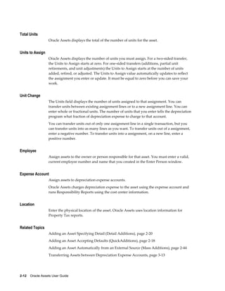 2-12    Oracle Assets User Guide
Total Units
Oracle Assets displays the total of the number of units for the asset.
Units to Assign
Oracle Assets displays the number of units you must assign. For a two-sided transfer,
the Units to Assign starts at zero. For one-sided transfers (additions, partial unit
retirements, and unit adjustments) the Units to Assign starts at the number of units
added, retired, or adjusted. The Units to Assign value automatically updates to reflect
the assignment you enter or update. It must be equal to zero before you can save your
work.
Unit Change
The Units field displays the number of units assigned to that assignment. You can
transfer units between existing assignment lines or to a new assignment line. You can
enter whole or fractional units. The number of units that you enter tells the depreciation
program what fraction of depreciation expense to charge to that account.
You can transfer units out of only one assignment line in a single transaction, but you
can transfer units into as many lines as you want. To transfer units out of a assignment,
enter a negative number. To transfer units into a assignment, on a new line, enter a
positive number.
Employee
Assign assets to the owner or person responsible for that asset. You must enter a valid,
current employee number and name that you created in the Enter Person window.
Expense Account
Assign assets to depreciation expense accounts.
Oracle Assets charges depreciation expense to the asset using the expense account and
runs Responsibility Reports using the cost center information.
Location
Enter the physical location of the asset. Oracle Assets uses location information for
Property Tax reports.
Related Topics
Adding an Asset Specifying Detail (Detail Additions), page 2-20
Adding an Asset Accepting Defaults (QuickAdditions), page 2-18
Adding an Asset Automatically from an External Source (Mass Additions), page 2-44
Transferring Assets between Depreciation Expense Accounts, page 3-13
 