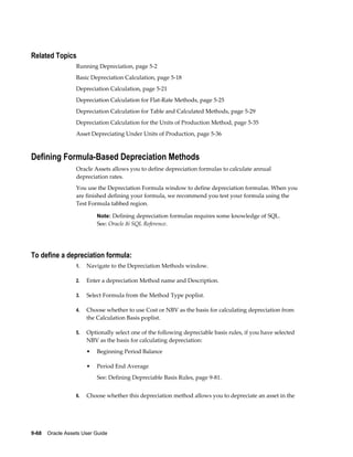 9-68    Oracle Assets User Guide
Related Topics
Running Depreciation, page 5-2
Basic Depreciation Calculation, page 5-18
Depreciation Calculation, page 5-21
Depreciation Calculation for Flat-Rate Methods, page 5-25
Depreciation Calculation for Table and Calculated Methods, page 5-29
Depreciation Calculation for the Units of Production Method, page 5-35
Asset Depreciating Under Units of Production, page 5-36
Defining Formula-Based Depreciation Methods
Oracle Assets allows you to define depreciation formulas to calculate annual
depreciation rates.
You use the Depreciation Formula window to define depreciation formulas. When you
are finished defining your formula, we recommend you test your formula using the
Test Formula tabbed region.
Note: Defining depreciation formulas requires some knowledge of SQL.
See: Oracle 8i SQL Reference.
To define a depreciation formula:
1. Navigate to the Depreciation Methods window.
2. Enter a depreciation Method name and Description.
3. Select Formula from the Method Type poplist.
4. Choose whether to use Cost or NBV as the basis for calculating depreciation from
the Calculation Basis poplist.
5. Optionally select one of the following depreciable basis rules, if you have selected
NBV as the basis for calculating depreciation:
• Beginning Period Balance
• Period End Average
See: Defining Depreciable Basis Rules, page 9-81.
6. Choose whether this depreciation method allows you to depreciate an asset in the
 