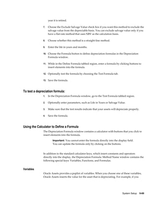 System Setup    9-69
year it is retired.
7. Choose the Exclude Salvage Value check box if you want this method to exclude the
salvage value from the depreciable basis. You can exclude salvage value only if you
have a flat-rate method that uses NBV as the calculation basis.
8. Choose whether this method is a straight-line method.
9. Enter the life in years and months.
10. Choose the Formula button to define depreciation formulas in the Depreciation
Formula window.
11. While in the Define Formula tabbed region, enter a formula by clicking buttons to
insert elements into the formula.
12. Optionally test the formula by choosing the Test Formula tab.
13. Save the formula.
To test a depreciation formula:
1. In the Depreciation Formula window, go to the Test Formula tabbed region.
2. Optionally enter parameters, such as Life in Years or Salvage Value.
3. Make sure that the test results indicate that your assets will depreciate properly.
4. Save the formula.
Using the Calculator to Define a Formula
The Depreciation Formula window contains a calculator with buttons that you click to
insert elements into the formula.
Important: You cannot enter the formula directly into the display field.
You can update the formula only by clicking on the buttons.
In addition to the standard calculator keys, which insert constants and operators
directly into the display, the Depreciation Formula: Method Name window contains the
following special keys: Variables, Functions, and Formulas.
Variables
Oracle Assets provides a poplist of variables. When you choose one of these variables,
Oracle Assets inserts the value for the asset that is depreciating. For example, if you
 