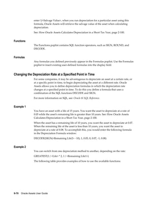 9-70    Oracle Assets User Guide
enter 1/<Salvage Value>, when you run depreciation for a particular asset using this
formula, Oracle Assets will retrieve the salvage value of the asset when calculating
depreciation.
See: How Oracle Assets Calculates Depreciation in a Short Tax Year, page 2-100.
Functions
The Functions poplist contains SQL function operators, such as SIGN, ROUND, and
DECODE.
Formulas
Any formulas you defined previously appear in the Formulas poplist. Use the Formulas
poplist to insert existing user-defined formulas into the display field.
Changing the Depreciation Rate at a Specified Point in Time
For some companies, it may be advantageous to depreciate an asset at a certain rate, or
at a specific point in time, to begin depreciating the asset at a different rate. Oracle
Assets allows you to define depreciation formulas in which the depreciation rate
changes at a specified point in time. To do this you define a formula that uses a
combination of the SQL functions DECODE and SIGN.
For more information on SQL, see: Oracle 8i SQL Reference.
Example 1
You have an asset with a life of 15 years. You want the asset to depreciate at a rate of
0.05 while the asset's remaining life is greater than 10 years. See: How Oracle Assets
Calculates Depreciation in a Short Tax Year, page 2-100.
When the asset has a remaining life of 10 years, you want the asset to depreciate at 0.07.
When the remaining life of the asset is less than 10 years, you want the asset to
depreciate at a rate of 0.08. To accomplish this, you would enter the following formula
in the Depreciation Formula window:
DECODE(SIGN(<Remaining Life2> - 10), 1, 0.05, 0, 0.07, -1, 0.08)
Example 2
You can switch from one depreciation method to another, depending on the rate:
GREATEST(1 / <Life> * 2, 1 / <Remaining Life1>)
The following table provides examples of how to use the available functions:
 
