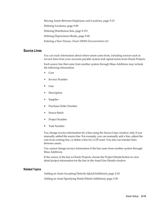 Asset Setup    2-13
Moving Assets Between Employees and Locations, page 3-13
Defining Locations, page 9-49
Defining Distribution Sets, page 9-151
Defining Depreciation Books, page 9-60
Entering a New Person, Oracle HRMS Documentation Set
Source Lines
You can track information about where assets came from, including sources such as
invoice lines from your accounts payable system and capital assets from Oracle Projects.
Each source line that came from another system through Mass Additions may include
the following information:
• Cost
• Invoice Number
• Line
• Description
• Supplier
• Purchase Order Number
• Source Batch
• Project Number
• Task Number
You change invoice information for a line using the Source Lines window only if you
manually added the source line. For example, you can manually add a line, adjust the
cost of an existing line, or delete a line for a CIP asset. You also can transfer lines
between assets.
You cannot change invoice information if the line came from another system through
Mass Additions.
If the source of the line is Oracle Projects, choose the Project Details button to view
detail project information for the line in the Asset Line Details window.
Related Topics
Adding an Asset Accepting Defaults (QuickAdditions), page 2-18
Adding an Asset Specifying Detail (Detail Additions), page 2-20
 
