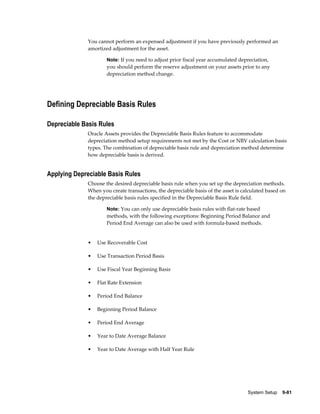 System Setup    9-81
You cannot perform an expensed adjustment if you have previously performed an
amortized adjustment for the asset.
Note: If you need to adjust prior fiscal year accumulated depreciation,
you should perform the reserve adjustment on your assets prior to any
depreciation method change.
Defining Depreciable Basis Rules
Depreciable Basis Rules
Oracle Assets provides the Depreciable Basis Rules feature to accommodate
depreciation method setup requirements not met by the Cost or NBV calculation basis
types. The combination of depreciable basis rule and depreciation method determine
how depreciable basis is derived.
Applying Depreciable Basis Rules
Choose the desired depreciable basis rule when you set up the depreciation methods.
When you create transactions, the depreciable basis of the asset is calculated based on
the depreciable basis rules specified in the Depreciable Basis Rule field.
Note: You can only use depreciable basis rules with flat-rate based
methods, with the following exceptions: Beginning Period Balance and
Period End Average can also be used with formula-based methods.
• Use Recoverable Cost
• Use Transaction Period Basis
• Use Fiscal Year Beginning Basis
• Flat Rate Extension
• Period End Balance
• Beginning Period Balance
• Period End Average
• Year to Date Average Balance
• Year to Date Average with Half Year Rule
 