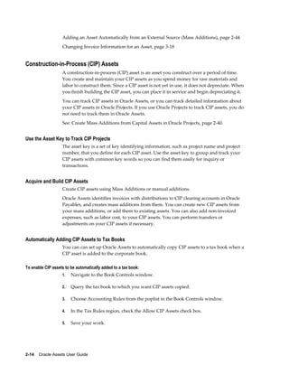 2-14    Oracle Assets User Guide
Adding an Asset Automatically from an External Source (Mass Additions), page 2-44
Changing Invoice Information for an Asset, page 3-18
Construction-in-Process (CIP) Assets
A construction-in-process (CIP) asset is an asset you construct over a period of time.
You create and maintain your CIP assets as you spend money for raw materials and
labor to construct them. Since a CIP asset is not yet in use, it does not depreciate. When
you finish building the CIP asset, you can place it in service and begin depreciating it.
You can track CIP assets in Oracle Assets, or you can track detailed information about
your CIP assets in Oracle Projects. If you use Oracle Projects to track CIP assets, you do
not need to track them in Oracle Assets.
See: Create Mass Additions from Capital Assets in Oracle Projects, page 2-40.
Use the Asset Key to Track CIP Projects
The asset key is a set of key identifying information, such as project name and project
number, that you define for each CIP asset. Use the asset key to group and track your
CIP assets with common key words so you can find them easily for inquiry or
transactions.
Acquire and Build CIP Assets
Create CIP assets using Mass Additions or manual additions.
Oracle Assets identifies invoices with distributions to CIP clearing accounts in Oracle
Payables, and creates mass additions from them. You can create new CIP assets from
your mass additions, or add them to existing assets. You can also add non-invoiced
expenses, such as labor cost, to your CIP assets. You can perform transfers or
adjustments on your CIP assets if necessary.
Automatically Adding CIP Assets to Tax Books
You can can set up Oracle Assets to automatically copy CIP assets to a tax book when a
CIP asset is added to the corporate book.
To enable CIP assets to be automatically added to a tax book:
1. Navigate to the Book Controls window.
2. Query the tax book to which you want CIP assets copied.
3. Choose Accounting Rules from the poplist in the Book Controls window.
4. In the Tax Rules region, check the Allow CIP Assets check box.
5. Save your work.
 