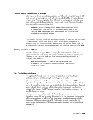 Asset Setup    2-15
Conditions When CIP Assets are Copied to Tax Books
After you set up Oracle Assets to automatically add CIP assets to your tax book, all CIP
assets you add to your corporate book will automatically be added to your tax book at
the same time. When you capitalize these CIP assets in your corporate book, the same
assets will automatically be capitalized in your tax book, even if the corporate and tax
books are in different accounting periods.
Important: If your corporate and tax books' accounting periods are not
in the same fiscal year, and you add and capitalize a CIP asset in the
corporate book, the same CIP asset may be added and capitalized in a
different fiscal year in the tax book.
If you checked Allow CIP Assets and later you uncheck it, you may have CIP assets that
were automatically added to the tax book while Allow CIP Assets was checked.
Although Allow CIP Assets is no longer checked, those CIP assets in the tax book will
be automatically capitalized when the same assets are capitalized in the corporate book.
Performing Transactions on CIP Assets
Although CIP assets can now appear in your tax books, you cannot perform any
transactions directly to CIP assets in tax books. You can only perform transactions on
CIP assets in your corporate book, and these transactions will automatically be
replicated to the tax book.
Note: You cannot view CIP assets in tax books from the Asset
Workbench. You can view this information in the View Financial
Information window.
Place Finished Assets in Service
You capitalize CIP assets when you are ready to place them in service. You can
capitalize or reverse capitalize a single asset or a group of assets.
When you capitalize an asset, Oracle Assets changes the asset type from CIP to
Capitalized, changes the date placed in service to the date you enter, sets the cost to the
sum of all source lines for the asset, and re-defaults the depreciation rules from the asset
category. Oracle Assets creates an Addition transaction for an asset you added in a
prior period or changes the CIP Addition transaction to an Addition for an asset you
added in the current period.
When you reverse a capitalization, Oracle Assets changes the asset type from
Capitalized back to CIP and leaves the date placed in service unchanged. It changes the
Addition transaction to an Addition/Void for an asset you added in a prior period or
changes the Addition transaction to a CIP Addition for an asset you added in the
current period. It also creates a CIP Reverse transaction for assets you capitalized in a
prior period.
 