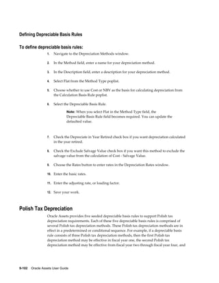 9-102    Oracle Assets User Guide
Defining Depreciable Basis Rules
To define depreciable basis rules:
1. Navigate to the Depreciation Methods window.
2. In the Method field, enter a name for your depreciation method.
3. In the Description field, enter a description for your depreciation method.
4. Select Flat from the Method Type poplist.
5. Choose whether to use Cost or NBV as the basis for calculating depreciation from
the Calculation Basis Rule poplist.
6. Select the Depreciable Basis Rule.
Note: When you select Flat in the Method Type field, the
Depreciable Basis Rule field becomes required. You can update the
defaulted value.
7. Check the Depreciate in Year Retired check box if you want depreciation calculated
in the year retired.
8. Check the Exclude Salvage Value check box if you want this method to exclude the
salvage value from the calculation of Cost - Salvage Value.
9. Choose the Rates button to enter rates in the Depreciation Rates window.
10. Enter the basic rates.
11. Enter the adjusting rate, or loading factor.
12. Save your work.
Polish Tax Depreciation
Oracle Assets provides five seeded depreciable basis rules to support Polish tax
depreciation requirements. Each of these five depreciable basis rules is comprised of
several Polish tax depreciation methods. These Polish tax depreciation methods are in
effect in a predetermined or conditional sequence. For example, if a depreciable basis
rule consists of three Polish tax depreciation methods, then the first Polish tax
depreciation method may be effective in fiscal year one, the second Polish tax
depreciation method may be effective from fiscal year two through fiscal year four, and
 