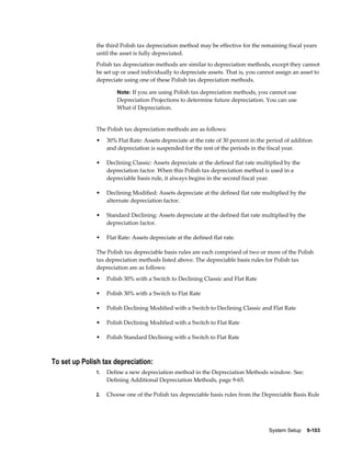 System Setup    9-103
the third Polish tax depreciation method may be effective for the remaining fiscal years
until the asset is fully depreciated.
Polish tax depreciation methods are similar to depreciation methods, except they cannot
be set up or used individually to depreciate assets. That is, you cannot assign an asset to
depreciate using one of these Polish tax depreciation methods.
Note: If you are using Polish tax depreciation methods, you cannot use
Depreciation Projections to determine future depreciation. You can use
What-if Depreciation.
The Polish tax depreciation methods are as follows:
• 30% Flat Rate: Assets depreciate at the rate of 30 percent in the period of addition
and depreciation is suspended for the rest of the periods in the fiscal year.
• Declining Classic: Assets depreciate at the defined flat rate multiplied by the
depreciation factor. When this Polish tax depreciation method is used in a
depreciable basis rule, it always begins in the second fiscal year.
• Declining Modified: Assets depreciate at the defined flat rate multiplied by the
alternate depreciation factor.
• Standard Declining: Assets depreciate at the defined flat rate multiplied by the
depreciation factor.
• Flat Rate: Assets depreciate at the defined flat rate.
The Polish tax depreciable basis rules are each comprised of two or more of the Polish
tax depreciation methods listed above. The depreciable basis rules for Polish tax
depreciation are as follows:
• Polish 30% with a Switch to Declining Classic and Flat Rate
• Polish 30% with a Switch to Flat Rate
• Polish Declining Modified with a Switch to Declining Classic and Flat Rate
• Polish Declining Modified with a Switch to Flat Rate
• Polish Standard Declining with a Switch to Flat Rate
To set up Polish tax depreciation:
1. Define a new depreciation method in the Depreciation Methods window. See:
Defining Additional Depreciation Methods, page 9-65.
2. Choose one of the Polish tax depreciable basis rules from the Depreciable Basis Rule
 
