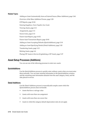 2-16    Oracle Assets User Guide
Related Topics
Adding an Asset Automatically from an External Source (Mass Additions), page 2-44
Overview of the Mass Additions Process, page 2-28
CIP Reports, page 10-24
Entering Suppliers, Oracle Payables User Guide
Viewing Assets, page 12-1
Assignments, page 2-11
Source Lines, page 2-13
Parent Asset Report, page 10-32
Parent Asset Transactions Report, page 10-81
Adding an Asset Accepting Defaults (QuickAdditions), page 2-18
Adding an Asset Specifying Details (Detail Additions), page 2-20
Transferring Assets, page 3-13
Retiring Assets, page 4-4
Placing CIP Assets in Service (Capitalizing a CIP Asset), page 3-27
Asset Setup Processes (Additions)
You can use one of the following processes to enter new assets:
QuickAdditions
Use the QuickAdditions process to quickly enter ordinary assets when you must enter
them manually. You can enter minimal information in the QuickAdditions window,
and the remaining asset information defaults from the asset category, book, and the
date placed in service.
Detail Additions
Use the Detail Additions process to manuallyadd complex assets which the
QuickAdditions process does not handle:
• Assets that have a salvage value
• Assets with more than one assignment
• Assets with more than one source line
• Assets to which the category default depreciation rules do not apply
 