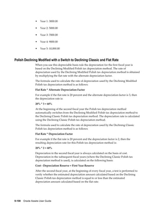 9-108    Oracle Assets User Guide
• Year 1: 3000.00
• Year 2: 5000.00
• Year 3: 7000.00
• Year 4: 9000.00
• Year 5: 10,000.00
Polish Declining Modified with a Switch to Declining Classic and Flat Rate
When you use this depreciable basis rule the depreciation for the first fiscal year is
based on the Declining Modified Polish tax depreciation method. The rate of
depreciation used by the Declining Modified Polish tax depreciation method is obtained
by multiplying the flat rate with the alternate depreciation factor.
The formula used to calculate the rate of depreciation used by the Declining Modified
Polish tax depreciation method is as follows:
Flat Rate * Alternate Depreciation Factor
For example if the flat rate is 20 percent and the alternate depreciation factor is 3, then
the depreciation rate is:
20% * 3 = 60%
At the beginning of the second fiscal year the Polish tax depreciation method
automatically switches from the Declining Modified Polish tax depreciation method to
the Declining Classic Polish tax depreciation method. The depreciation rate is calculated
using the Declining Classic Polish tax depreciation method.
The formula used to calculate the rate of depreciation used by the Declining Classic
Polish tax depreciation method is as follows:
Flat Rate * Depreciation Factor
For example if the flat rate is 20 percent and the depreciation factor is 2, then the
resulting depreciation rate for this Polish tax depreciation method is:
20% * 2 = 40%
Depreciation in the second fiscal year is always calculated on the basis of cost.
Depreciation in the subsequent fiscal years (where the Declining Classic Polish tax
depreciation method is used), is calculated on the following basis:
Cost - Depreciation Reserve + First Year Reserve
After the second fiscal year, at the beginning of every fiscal year, a test is performed to
verify whether the estimated depreciation amount calculated based on the Declining
Classic Polish tax depreciation method is equal to or less than the estimated
depreciation amount calculated based on the flat rate.
 