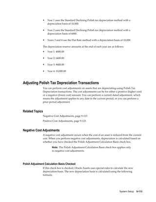 System Setup    9-113
• Year 1 uses the Standard Declining Polish tax depreciation method with a
depreciation basis of 10,000.
• Year 2 uses the Standard Declining Polish tax depreciation method with a
depreciation basis of 6000.
• Years 3 and 4 use the Flat Rate method with a depreciation basis of 10,000.
The depreciation reserve amounts at the end of each year are as follows:
• Year 1: 4000.00
• Year 2: 6400.00
• Year 3: 8400.00
• Year 4: 10,000.00
Adjusting Polish Tax Depreciation Transactions
You can perform cost adjustments on assets that are depreciating using Polish Tax
Depreciation transactions. The cost adjustments can be for either a positive (higher cost)
or a negative (lower cost) amount. You can perform a current dated adjustment, which
means the adjustment applies to any date in the current period, or you can perform a
prior period adjustment.
Related Topics
Negative Cost Adjustments, page 9-113
Positive Cost Adjustments, page 9-123
Negative Cost Adjustments
A negative cost adjustment occurs when the cost of an asset is reduced from the current
cost. When you perform negative cost adjustments, depreciation is calculated based on
whether you have checked the Polish Adjustment Calculation Basis check box.
Note: The Polish Adjustment Calculation Basis check box applies only
to negative cost adjustments.
Polish Adjustment Calculation Basis Checked
If this check box is checked, Oracle Assets uses special rules to calculate the new
depreciation basis. The new depreciation basis is calculated using the following
formula:
 