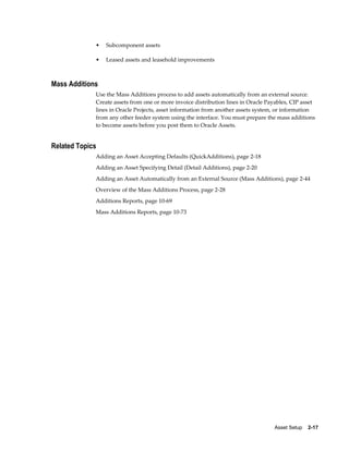 Asset Setup    2-17
• Subcomponent assets
• Leased assets and leasehold improvements
Mass Additions
Use the Mass Additions process to add assets automatically from an external source.
Create assets from one or more invoice distribution lines in Oracle Payables, CIP asset
lines in Oracle Projects, asset information from another assets system, or information
from any other feeder system using the interface. You must prepare the mass additions
to become assets before you post them to Oracle Assets.
Related Topics
Adding an Asset Accepting Defaults (QuickAdditions), page 2-18
Adding an Asset Specifying Detail (Detail Additions), page 2-20
Adding an Asset Automatically from an External Source (Mass Additions), page 2-44
Overview of the Mass Additions Process, page 2-28
Additions Reports, page 10-69
Mass Additions Reports, page 10-73
 