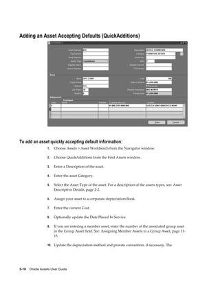 2-18    Oracle Assets User Guide
Adding an Asset Accepting Defaults (QuickAdditions)
To add an asset quickly accepting default information:
1. Choose Assets > Asset Workbench from the Navigator window.
2. Choose QuickAdditions from the Find Assets window.
3. Enter a Description of the asset.
4. Enter the asset Category.
5. Select the Asset Type of the asset. For a description of the assets types, see: Asset
Descriptive Details, page 2-2.
6. Assign your asset to a corporate depreciation Book.
7. Enter the current Cost.
8. Optionally update the Date Placed In Service.
9. If you are entering a member asset, enter the number of the associated group asset
in the Group Asset field. See: Assigning Member Assets to a Group Asset, page 11-
15.
10. Update the depreciation method and prorate convention, if necessary. The
 