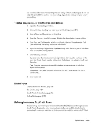 System Setup    9-135
can associate either an expense ceiling or a cost ceiling with an asset category. If you are
subject to United States tax law, you must set up depreciation ceilings for your luxury
automobiles.
To set up cost, expense, or investment tax credit ceilings:
1. Open the Asset Ceilings window.
2. Choose the type of ceiling you want to set up: Cost, Expense, or ITC.
3. Enter a Name and Description of the ceiling
4. Enter the Currency for which you are defining the depreciation expense ceiling.
5. Enter Start and End dates for which the ceiling is effective. If you leave the End
Date field blank, the ceiling is effective indefinitely.
6. If you are defining a depreciation Expense ceiling, enter the fiscal year of life of the
asset to which the ceiling applies.
7. Enter a Ceiling amount:
Expense: Enter the maximum annual depreciation allowance for each year of the
asset life. Oracle Assets uses the ceiling from the last year you set up for each year
thereafter.
Cost: Enter the maximum recoverable cost Oracle Assets can use to calculate
depreciation expense.
Investment Tax Credit: Enter the maximum cost that Oracle Assets can use to
calculate ITC.
8. Save your work.
Related Topics
Depreciation Rules (Books), page 2-5
Tax Credits, page 7-27
Oracle Assets System Setup, page 9-2
Ceiling Listing, page 10-35
Defining Investment Tax Credit Rates
You can set up and review your Investment Tax Credit (ITC) rates and recapture rates.
Oracle Assets displays the rates in ascending order by year and life. Oracle Assets
automatically recaptures a portion of the investment tax credit for assets with ITC that
 