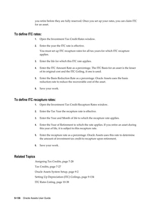 9-136    Oracle Assets User Guide
you retire before they are fully reserved. Once you set up your rates, you can claim ITC
for an asset.
To define ITC rates:
1. Open the Investment Tax Credit Rates window.
2. Enter the year the ITC rate is effective.
You must set up ITC recapture rates for all tax years for which ITC recapture
applies.
3. Enter the life for which this ITC rate applies.
4. Enter the ITC Amount Rate as a percentage. The ITC Basis for an asset is the lesser
of its original cost and the ITC Ceiling, if one is used.
5. Enter the Basis Reduction Rate as a percentage. Oracle Assets uses the basis
reduction rate to reduce the recoverable cost of the asset.
6. Save your work.
To define ITC recapture rates:
1. Open the Investment Tax Credit Recapture Rates window.
2. Enter the Tax Year the recapture rate is effective.
3. Enter the Year and Month of life to which the recapture rate applies.
4. Enter the Year of Retirement to which the rate applies. If you retire an asset during
this year of life, it is subject to this recapture rate.
5. Enter the recapture rate as a percentage. Oracle Assets uses this rate to determine
the amount of investment tax credit to recapture upon retirement.
6. Save your work.
Related Topics
Assigning Tax Credits, page 7-28
Tax Credits, page 7-27
Oracle Assets System Setup, page 9-2
Setting Up Depreciation (ITC) Ceilings, page 9-134
ITC Rates Listing, page 10-38
 