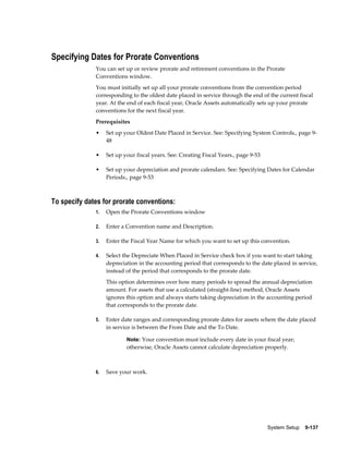 System Setup    9-137
Specifying Dates for Prorate Conventions
You can set up or review prorate and retirement conventions in the Prorate
Conventions window.
You must initially set up all your prorate conventions from the convention period
corresponding to the oldest date placed in service through the end of the current fiscal
year. At the end of each fiscal year, Oracle Assets automatically sets up your prorate
conventions for the next fiscal year.
Prerequisites
• Set up your Oldest Date Placed in Service. See: Specifying System Controls., page 9-
48
• Set up your fiscal years. See: Creating Fiscal Years., page 9-53
• Set up your depreciation and prorate calendars. See: Specifying Dates for Calendar
Periods., page 9-53
To specify dates for prorate conventions:
1. Open the Prorate Conventions window
2. Enter a Convention name and Description.
3. Enter the Fiscal Year Name for which you want to set up this convention.
4. Select the Depreciate When Placed in Service check box if you want to start taking
depreciation in the accounting period that corresponds to the date placed in service,
instead of the period that corresponds to the prorate date.
This option determines over how many periods to spread the annual depreciation
amount. For assets that use a calculated (straight-line) method, Oracle Assets
ignores this option and always starts taking depreciation in the accounting period
that corresponds to the prorate date.
5. Enter date ranges and corresponding prorate dates for assets where the date placed
in service is between the From Date and the To Date.
Note: Your convention must include every date in your fiscal year;
otherwise, Oracle Assets cannot calculate depreciation properly.
6. Save your work.
 