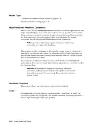 9-138    Oracle Assets User Guide
Related Topics
About Prorate and Retirement Conventions, page 9-138
Prorate Convention Listing, page 10-39
About Prorate and Retirement Conventions
Oracle Assets uses the prorate convention to determine how much depreciation to take
in the first and last year of an asset's life, based on when you place the asset in service.
Since assets can be acquired at any time in a given period, there must be a convention
for determining how much depreciation to take in each instance. The prorate
convention and the date placed in service determine the prorate date.
Note: For assets to depreciate properly, prorate conventions must
account for every date in the fiscal year.
Oracle Assets uses the prorate date to determine the prorate period in your prorate
calendar. If you retire the asset before it is fully reserved, then Oracle Assets uses the
prorate date from the retirement convention to determine how much depreciation to
take in the asset's last year of life.
If you retire an asset before it is fully reserved, Oracle Assets uses the retirement
convention to determine how much depreciation to take in the last year of life based on
the retirement date.
Important: Remember that the prorate convention, retirement
convention, and depreciation method work together to produce the
depreciation amounts. You must set up depreciation rates for each
prorate period.
User-Defined Conventions
Oracle Assets allows you to create your own prorate conventions.
Example 1
In this example, you create a prorate convention called Half-Quarter, in which you
divide each quarter into two periods. This prorate convention requires you to create a
total of eight prorate periods (two per quarter):
 
