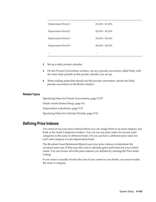 System Setup    9-143
Depreciation Period 1 01-JAN - 01 JAN
Depreciation Period 2 02-JAN - 02 JAN
Depreciation Period 3 03-JAN - 03 JAN
Depreciation Period 4 04-JAN - 04 JAN
... ...
2. Set up a daily prorate calendar.
3. On the Prorate Conventions window, set up a prorate convention called Daily with
the same daily periods as the prorate calendar you set up.
4. When adding assets that should use this prorate convention, choose the Daily
prorate convention on the Books window.
Related Topics
Specifying Dates for Prorate Conventions, page 9-137
Oracle Assets System Setup, page 9-2
Depreciation Calculation, page 5-21
Specifying Dates for Calendar Periods, page 9-53
Defining Price Indexes
You must set up your price indexes before you can assign them to an asset category and
book in the Asset Categories window. You can use one price index for several asset
categories in the same or different books. Or you can have a different price index for
each asset category in each depreciation book.
The Revalued Asset Retirement Report uses your price indexes to determine the
revalued asset cost. It then uses this cost to calculate gains and losses for your retired
assets. You can review all of the price indexes you defined by running the Price Index
Listing.
If you want to actually revalue the cost of your assets in your books, you must revalue
the asset or category.
 