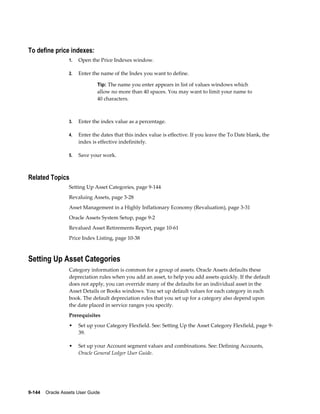 9-144    Oracle Assets User Guide
To define price indexes:
1. Open the Price Indexes window.
2. Enter the name of the Index you want to define.
Tip: The name you enter appears in list of values windows which
allow no more than 40 spaces. You may want to limit your name to
40 characters.
3. Enter the index value as a percentage.
4. Enter the dates that this index value is effective. If you leave the To Date blank, the
index is effective indefinitely.
5. Save your work.
Related Topics
Setting Up Asset Categories, page 9-144
Revaluing Assets, page 3-28
Asset Management in a Highly Inflationary Economy (Revaluation), page 3-31
Oracle Assets System Setup, page 9-2
Revalued Asset Retirements Report, page 10-61
Price Index Listing, page 10-38
Setting Up Asset Categories
Category information is common for a group of assets. Oracle Assets defaults these
depreciation rules when you add an asset, to help you add assets quickly. If the default
does not apply, you can override many of the defaults for an individual asset in the
Asset Details or Books windows. You set up default values for each category in each
book. The default depreciation rules that you set up for a category also depend upon
the date placed in service ranges you specify.
Prerequisites
• Set up your Category Flexfield. See: Setting Up the Asset Category Flexfield, page 9-
39.
• Set up your Account segment values and combinations. See: Defining Accounts,
Oracle General Ledger User Guide.
 
