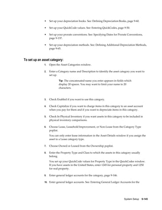 System Setup    9-145
• Set up your depreciation books. See: Defining Depreciation Books, page 9-60.
• Set up your QuickCode values. See: Entering QuickCodes, page 9-50.
• Set up your prorate conventions. See: Specifying Dates for Prorate Conventions,
page 9-137.
• Set up your depreciation methods. See: Defining Additional Depreciation Methods,
page 9-65.
To set up an asset category:
1. Open the Asset Categories window.
2. Enter a Category name and Description to identify the asset category you want to
set up.
Tip: The concatenated name you enter appears in fields which
display 20 spaces. You may want to limit your name to 20
characters.
3. Check Enabled if you want to use this category.
4. Check Capitalize if you want to charge items in this category to an asset account
when you pay for them and if you want to depreciate items in this category.
5. Check In Physical Inventory if you want assets in this category to be included in
physical inventory comparisons.
6. Choose Lease, Leasehold Improvement, or Non-Lease from the Category Type
poplist.
You can only enter lease information in the Asset Details window if you assign the
asset to a Lease category type.
7. Choose Owned or Leased from the Ownership poplist.
8. Enter the Property Type and Class to which the assets in this category usually
belong.
You set up your QuickCode values for Property Type in the QuickCodes window.
If you have assets in the United States, enter 1245 for personal property and 1250
for real property.
9. Enter general ledger accounts for the category, page 9-146.
10. Enter general ledger accounts. See: Entering General Ledger Accounts for the
 