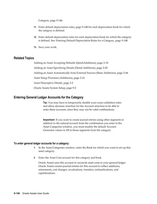 9-146    Oracle Assets User Guide
Category, page 9-146.
11. Enter default depreciation rules, page 9-148 for each depreciation book for which
the category is defined.
12. Enter default depreciation rules for each depreciation book for which the category
is defined. See: Entering Default Depreciation Rules for a Category, page 9-148.
13. Save your work.
Related Topics
Adding an Asset Accepting Defaults (QuickAdditions), page 2-18
Adding an Asset Specifying Details (Detail Additions), page 2-20
Adding an Asset Automatically from External Sources (Mass Additions), page 2-44
Asset Setup Processes (Additions), page 2-16
Asset Descriptive Details, page 2-2
Oracle Assets System Setup, page 9-2
Entering General Ledger Accounts for the Category
Tip: You may have to temporarily disable your cross-validation rules
and allow dynamic insertion for the Account structure to be able to
enter these accounts, since they may not be valid combinations.
Important: If you want to create journal entries using other segments in
addition to the natural account from the combination you enter in the
Asset Categories window, you must modify the default Account
Generator values to fill in those segments from the category.
To enter general ledger accounts for a category:
1. In the Asset Categories window, enter the Book for which you want to set up this
asset category.
2. Enter the Asset Cost account for this category and book.
Oracle Assets uses this account to reconcile asset costs to your general ledger.
Oracle Assets creates journal entries for this account to reflect additions,
retirements, cost changes, revaluations, transfers, reclassifications, and
capitalizations.
 