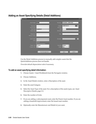 2-20    Oracle Assets User Guide
Adding an Asset Specifying Details (Detail Additions)
Use the Detail Additions process to manually add complex assets that the
QuickAdditions process does not handle.
Override default depreciation rules if necessary.
To add an asset specifying detail information:
1. Choose Assets > Asset Workbench from the Navigator window.
2. Choose Additions.
3. In the Asset Details window, enter a Description of the asset.
4. Enter the asset Category.
5. Select the Asset Type of the asset. For a description of the assets types, see: Asset
Descriptive Details, page 2-2.
6. Enter the number of Units.
7. If you are adding a subcomponent asset, enter the Parent Asset number. If you are
adding a leasehold improvement, enter the leased asset number.
8. Optionally enter the Manufacturer and Model of your asset.
 