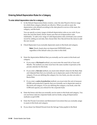 9-148    Oracle Assets User Guide
Entering Default Depreciation Rules for a Category
To enter default depreciation rules for a category:
1. In the Default Depreciation Rules window, enter the date Placed in Service range
for which these category defaults are effective. When you add an asset, the
depreciation rules default according to the date placed in service of the asset, the
category, and the book.
You can specify as many ranges of default depreciation rules as you wish. If you
leave the end date blank, Oracle Assets uses that set of depreciation rules
indefinitely. To add a new range of valid depreciation rules, terminate your current
record by adding an end date, then choose Edit, New Record from the menu to add
the new record.
2. Check Depreciate if you normally depreciate assets in this book and category.
Note: Oracle Assets does not depreciate EXPENSED assets,
regardless of the default value you enter in this field.
3. Enter the depreciation Method that you normally use for assets in this book and
category:
• If you enter a life-based method, you must enter the asset Life in Years and
Months. The method you enter must have the same number of periods as the
prorate calendar for this book.
• If you enter a flat-rate method, you must enter default values for the Basic Rate
and Adjusted Rate that you normally use to depreciate assets in this book and
category. If you are defining this category for a tax book, you also can enter a
Bonus Rule.
• If you enter a units of production method, you must enter the unit of measure
(UOM) and production Capacity that you normally use to depreciate assets in
this book and category. If you are defining this category a tax book, enter the
UOM and capacity you entered for the corporate book.
4. Enter the bonus rule that you normally use for assets in this book and category. You
can use bonus rules for corporate books and tax books, using all depreciation
methods except UOM.
5. Enter the Prorate Convention and Retirement Convention that you normally assign
to assets in this book and category.
6. If you chose Use Default Percent from the Salvage Value poplist in the Book
 
