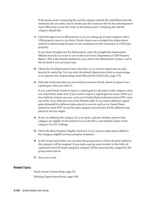 9-150    Oracle Assets User Guide
If the parent asset's remaining life and the category default life arebothless than the
minimum life you enter, Oracle Assets uses the minimum life for the subcomponent
asset. Otherwise, it uses the lesser of the parent asset's remaining life and the
category default life.
11. Check Straight Line for Retirements if you are setting up an asset category with a
1250 property class in a tax book. Oracle Assets uses a straight-line depreciation
method in determining the gain or loss resulting from the retirement of 1250 (real)
property.
If you check Straight Line For Retirements, enter the straight-line depreciation
Method and Life you want to use for the Gain From Disposition of 1250 Property
Report. This is the default method for your asset in the Retirements window and in
the tax book if you use mass copy.
12. Check the Use Depreciation Limit check box if you want to depreciate an asset
beyond its useful life. You can enter the default depreciation limit as a percentage
or an amount. See: Depreciating Assets Beyond the Useful Life, page 5-76.
13. Enter the minimum time you must hold an asset for Oracle Assets to report it as a
capital gain when you retire it.
If you want Oracle Assets to report a capital gain for all assets in this category when
you retire them, enter zero. If you want to report a capital gain for assets which you
have held for at least one year, such as for United States federal tax form 4797, enter
one in the Years field and zero in the Months field. If you need a different capital
gains threshold for different dates placed in service, such as for United States
federal tax form 4797, set up the asset category several times for the different date
placed in service ranges.
14. If you are defining this category for a tax book, indicate whether assets in this
category are eligible for Investment Tax Credit (ITC), and whether assets in this
category Use ITC Ceilings.
15. Check the Mass Property Eligible check box if you want to make assets added to
this category eligible for mass property treatment.
16. In the Group Asset field, you can enter the group asset to which all assets added to
this category will be assigned. If you enter a group asset number in this field, all
capitalized and CIP assets using this category will be automatically assigned to the
group asset entered.
17. Save your work.
Related Topics
Oracle Assets System Setup, page 9-2
Defining Depreciation Books, page 9-60
 