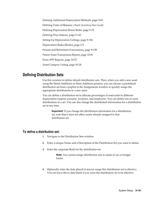 System Setup    9-151
Defining Additional Depreciation Methods, page 9-65
Defining Units of Measure, Oracle Inventory User Guide
Defining Depreciation Bonus Rules, page 9-72
Defining Price Indexes, page 9-143
Setting Up Depreciation Ceilings, page 9-134
Depreciation Rules (Books), page 2-5
Prorate and Retirement Conventions, page 9-138
Parent Asset Transactions Report, page 10-81
Form 4797 Reports, page 10-57
Asset Category Listing, page 10-34
Defining Distribution Sets
Use this window to define default distribution sets. Then, when you add a new asset
using the Detail Additions or Mass Additions process, you can choose a predefined
distribution set from a poplist in the Assignments window to quickly assign the
appropriate distributions to a new asset.
You can define a distribution set to allocate percentages of asset units to different
depreciation expense accounts, locations, and employees. You can define one or more
distributions in a set. You can also change the distribution information for a distribution
set at any time.
Important: If you change the distribution information for a distribution
set, note that it does not affect assets already assigned to that
distribution set.
To define a distribution set:
1. Navigate to the Distribution Sets window.
2. Enter a unique Name and a Description of the Distribution Set you want to define.
3. Enter the corporate Book for the distribution set.
Note: You cannot assign distribution sets to assets in tax or budget
books.
4. Optionally enter the date placed in service range this distribution set is effective.
You can leave the to date blank if you want the distribution set to be effective
 