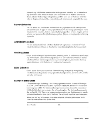 System Setup    9-153
automatically calculate the present value of the payment schedule, and to determine if
any of the tests listed above are met. If your lease meets one of the four tests, Oracle
Assets defaults the lease type to Capitalized, and the asset cost to the lessor of the fair
value or the present value of the payment schedule for any assets assigned to the lease.
Payment Schedules
You can define and calculate the present value of a payment schedule. Oracle Assets
can accommodate all types of lease payment structures and lease payment types. These
include normal annuities, balloon payments, bargain purchase options, bargain renewal
options, and guaranteed residual values, penalties, skipped payments, and overlapping
payments.
Amortization Schedules
You can create amortization schedules that allocate capital lease payments between
principal and interest based on the effective interest rate implicit in the lease contract.
Operating Leases
Oracle Assets tracks your payments under operating leases, or leases which do not meet
any of the criteria, for informational purposes. You can use this information to create a
schedule of future minimum payments under operating leases, information that may
require disclosure in the footnotes of your financial statements.
Lease Evaluation
Oracle Assets allows you to evaluate alternate leasing strategies by manipulating
variables such as the periodic lease payment, balloon payments, payment dates, and the
fair value of the asset.
Example 1: Set Up Lease
Coastal Landscapes is entering a five year equipment lease with Marine Technologies
on March 1, 1993. The fair value of the equipment is $100,000. The lessee's incremental
borrowing rate is 12%. The minimum lease payments consist of monthly payments of
$1,900 of which three payments are due at lease inception. The first regular payment is
due on April 1, 1996. There is no bargain purchase option, and the title does not transfer
to Coastal Landscapes at the end of the lease. The economic life of the asset is six years.
Before you add any of the assets to the lease, enter the following information in the
Lease Details window to set up the lease:
Lease Number 325
 