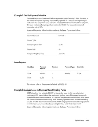 System Setup    9-157
Example 2: Set Up Payment Schedule
Fremont Corporation has entered a lease agreement dated January 1, 1990. The term of
the lease is five years, requiring equal rental payments of $20,000 at the beginning of
each year. The equipment has a fair value of $100,000 and an economic life of ten years.
The lease contains a bargain purchase option for $5,000. The lessee's incremental
borrowing rate is 10%.
You would enter the following information in the Lease Payments window:
Payment Schedule Schedule 1
Present Value  
Lease (inception) Date 1/1/90
Interest Rate .10
Compounding Frequency Annually
Lease Payments
Start Date Payment
Amount
Number Payment Type End Date
1/1/90 $20,000 5 Annuity 1/1/94
1/1/95 $5,000 1    
The present value of the payment schedule is $86,501.92.
Example 3: Analyze Lease to Maximize Use of Existing Funds
CDI Technology has set aside $18,000 to finance the lease of chip manufacturing
equipment. CDI wants to lease the equipment for four years. The money is currently
deposited in an account that earns 10% interest compounded semi-annually. CDI wants
the lease to commence immediately, with the first payment due six months from today
(1/1/90). What is the maximum amount that CDI can pay in semi-annual lease payments
over the next four years without exhausting the fund until the last payment?
You would enter the following information in the Lease Payments window:
 