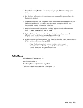 Asset Setup    2-21
9. Enter the Warranty Number if you want to assign a pre-defined warranty to an
asset.
10. Use the list of values to choose a lease number if you are adding a leased asset in a
leased asset category.
11. Choose whether to include the asset in physical inventory comparisons. By default,
the In Physical Inventory check box is set according to the asset category you
specified, but you can override that value here.
12. Enter additional information, such as Property Type and Class, and whether the
asset is Owned or Leased and New or Used.
13. Optionally choose Source Lines to enter purchasing information such as the
Supplier Name and Purchase Order Number for the asset.
14. Choose Continue to continue adding your asset. See: Entering Financial Information
(Detail Additions Continued)., page 2-22
Note: The Detail Additions process requires you to provide
descriptive, financial, and assignment information in the Asset
Details, Books, and Assignments windows.
Related Topics
Asset Descriptive Details, page 2-2
Source Lines, page 2-13
Asset Setup Processes (Additions), page 2-16
Correcting Current Period Addition Errors, page 2-27
 