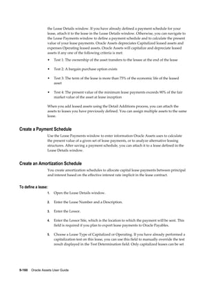 9-160    Oracle Assets User Guide
the Lease Details window. If you have already defined a payment schedule for your
lease, attach it to the lease in the Lease Details window. Otherwise, you can navigate to
the Lease Payments window to define a payment schedule and to calculate the present
value of your lease payments. Oracle Assets depreciates Capitalized leased assets and
expenses Operating leased assets. Oracle Assets will capitalize and depreciate leased
assets if any one of the following criteria is met:
• Test 1: The ownership of the asset transfers to the lessee at the end of the lease
• Test 2: A bargain purchase option exists
• Test 3: The term of the lease is more than 75% of the economic life of the leased
asset
• Test 4: The present value of the minimum lease payments exceeds 90% of the fair
market value of the asset at lease inception
When you add leased assets using the Detail Additions process, you can attach the
assets to leases you have previously defined. You can assign multiple assets to the same
lease.
Create a Payment Schedule
Use the Lease Payments window to enter information Oracle Assets uses to calculate
the present value of a given set of lease payments, or to analyze alternative leasing
structures. After saving a payment schedule, you can attach it to a lease defined in the
Lease Details window.
Create an Amortization Schedule
You create amortization schedules to allocate capital lease payments between principal
and interest based on the effective interest rate implicit in the lease contract.
To define a lease:
1. Open the Lease Details window.
2. Enter the Lease Number and a Description.
3. Enter the Lessor.
4. Enter the Lessor Site, which is the location to which the payment will be sent. This
field is required if you plan to export lease payments to Oracle Payables.
5. Choose a Lease Type of Capitalized or Operating. If you have already performed a
capitalization test on this lease, you can use this field to manually override the test
result displayed in the Test Determination field. Only capitalized leases can be set
 