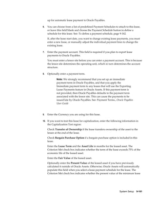 System Setup    9-161
up for automatic lease payment to Oracle Payables.
6. You can choose from a list of predefined Payment Schedules to attach to this lease,
or leave this field blank and choose the Payment Schedule button to define a
schedule for this lease. See: To define a payment schedule, page 9-162.
If, after the lease start date, you want to change existing lease payments, you must
enter a new lease, or manually adjust the individual payment lines to change the
existing lease.
7. Enter the payment account. This field is required if you plan to export lease
payments to Oracle Payables.
You must enter a lessor site before you can enter a payment account. This is because
the lessor site determines the operating unit, which in turn determines the account
structure.
8. Optionally enter a payment term.
Note: We strongly recommend that you set up an immediate
payment term in Oracle Payables, and that you apply the
Immediate payment term to any leases that will use the Exporting
Lease Payments feature in Oracle Assets. If this payment term is
not provided, then Oracle Payables defaults to the payment term
associated with the lessor site. This can cause the payments to be
issued late by Oracle Payables. See: Payment Terms., Oracle Payables
User Guide
9. Enter the Currency you are using for this lease.
10. If you want to test this lease for capitalization, enter the following information in
the Capitalization Test region:
Check Transfer of Ownership if the lease transfers ownership of the asset to the
lessee at the end of the lease.
Check Bargain Purchase Option if a bargain purchase option is included in this
lease.
Enter the Lease Term and the Asset Life in months for the leased asset. The
Criterion Met check box indicates whether the term of the lease exceeds 75% of the
economic life of the leased asset.
Enter the Fair Value of the leased asset.
Optionally enter the Present Value of the leased asset if you have previously
calculated it outside of Oracle Assets. Otherwise, Oracle Assets will automatically
populate this field when you select a lease payment schedule for the lease. The
Criterion Met check box indicates whether the present value of the minimum lease
 