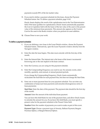 9-162    Oracle Assets User Guide
payments exceeds 90% of the fair market value.
11. If you need to define a payment schedule for this lease, choose the Payment
Schedule button. See: To define a payment schedule, page 9-162.
Oracle Assets displays the result of the capitalization test in the Test Determination
field. If the lease qualifies for capitalization, Oracle Assets automatically populates
the Cost to Capitalize field with the lesser of the fair value of the asset or the present
value of the minimum lease payments. This amount also appears as the Current
Cost for the asset in the Books window when you perform an asset addition.
12. Choose Done to save your work.
To define a payment schedule:
1. If you are defining a new lease in the Lease Details window, choose the Payment
Schedule button. Alternatively, open the Lease Payments window directly from the
Navigator window.
2. Enter the date the lease begins. This date must coincide with the first day of the
month.
3. Enter the Interest Rate. The interest rate is the lesser of the lessee's incremental
borrowing rate or the rate implicit in the lease contract.
4. Enter the Currency you are using for this payment schedule.
5. Enter the Compounding Frequency you want to use. For annuity events, select
monthly, quarterly, semi-annual, or annual payment periods.
If you change the Compounding Frequency, Oracle Assets automatically
recalculates the End Date for each payment line, but does not change the Start Date.
6. Enter one or more payment lines for your payment schedule. You can enter any
combination of lump sum lease payments and annuities (homogeneous series of
lease payments).
Start Date: Enter the date of this payment. The payment date should be the first day
of the month.
Amount: Enter the amount of the individual lease payment.
You can leave this field blank for one of the payment lines, and allow Oracle Assets
to calculate the amount for you. If you leave this field blank, you must specify a
present value for the payment schedule in the Present Value field.
Number: Enter the number of payments you want to make as part of this event.
Payment Type: Choose a payment type of Annuity, Balloon Payment, Bargain
Purchase Option, or Bargain Renewal Option.
 