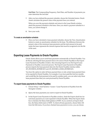 System Setup    9-163
End Date: The Compounding Frequency, Start Date, and Number of payments you
enter determine the end date.
7. After you have defined the payment schedule, choose the Calculate button. Oracle
Assets calculates the present value of the payment lines you entered.
When you save the payment schedule and return to the Lease Details window,
attach the payment schedule to the lease. Once you attach a payment schedule to a
lease, you cannot change it.
8. Save your work.
To create an amortization schedule:
• Once you have calculated a lease payment schedule, choose the View Amortization
button to create an amortization schedule for the lease. The difference between the
present value of the minimum lease payments and the total amount to be paid
under the lease represents the interest expense that must be recognized over the life
of the asset.
Exporting Lease Payments to Oracle Payables
Oracle Assets allows you to send lease payments automatically to Oracle Payables. You
do this by selecting the lease payment lines to be sent to Oracle Payables in the Export
Lease Payments to Payables window, then choosing Export to run the Export Lease
Payments to Payables concurrent process. The Export Lease Payments to Payables
process imports the lease payment data into the Oracle Payables interface tables
AP_INVOICES_INTERFACE and AP_INVOICE_LINES_INTERFACE.
You have the option to select all lease payment lines or only certain lease payment lines
to be exported to Oracle Payables. For example, if you have paid the first two months
and would like the final payment to be paid by another party, you can select only those
lease payment lines that you want processed by Oracle Payables.
To export lease payments to Oracle Payables:
1. Choose Setup > Asset Systems > Leases > Lease Payments to Payables from the
Navigator window.
2. Query the lease payments you want to export to Oracle Payables.
3. In the Export Lease Payments to Payables window, check the Export check box for
each lease payment you want exported to Oracle Payables. When the Export check
box is checked, the Status field updates to POST. If you uncheck an Export check
box, the Status field resets to NEW. To check all lease payments, choose Select All
from the Edit menu. If you have checked lease payments in error, you can choose
 