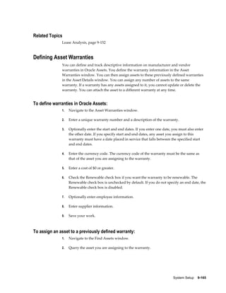 System Setup    9-165
Related Topics
Lease Analysis, page 9-152
Defining Asset Warranties
You can define and track descriptive information on manufacturer and vendor
warranties in Oracle Assets. You define the warranty information in the Asset
Warranties window. You can then assign assets to these previously defined warranties
in the Asset Details window. You can assign any number of assets to the same
warranty. If a warranty has any assets assigned to it, you cannot update or delete the
warranty. You can attach the asset to a different warranty at any time.
To define warranties in Oracle Assets:
1. Navigate to the Asset Warranties window.
2. Enter a unique warranty number and a description of the warranty.
3. Optionally enter the start and end dates. If you enter one date, you must also enter
the other date. If you specify start and end dates, any asset you assign to this
warranty must have a date placed in service that falls between the specified start
and end dates.
4. Enter the currency code. The currency code of the warranty must be the same as
that of the asset you are assigning to the warranty.
5. Enter a cost of $0 or greater.
6. Check the Renewable check box if you want the warranty to be renewable. The
Renewable check box is unchecked by default. If you do not specify an end date, the
Renewable check box is disabled.
7. Optionally enter employee information.
8. Enter supplier information.
9. Save your work.
To assign an asset to a previously defined warranty:
1. Navigate to the Find Assets window.
2. Query the asset you are assigning to the warranty.
 