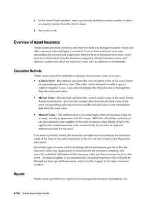 9-166    Oracle Assets User Guide
3. In the Asset Details window, enter a previously defined warranty number or select
a warranty number from the list of values.
4. Save your work.
Overview of Asset Insurance
Oracle Assets provides a window and reports to help you manage insurance values and
other insurance information for your assets. You can view and enter insurance
information for an asset and assign more than one type of insurance to an asset. Asset
insurance information includes insurance categories, current insurance value, and
optional updates that affect the insurance value, such as additions or retirements.
Calculation Methods
Oracle Assets uses three methods to calculate the insurance value of an asset:
• Value as New - This method calculates the base insurance value of the asset, based
on acquisition/production costs. This value can be indexed annually to give a
current insurance value. It can also incorporate the indexed value of transactions
that affect the asset value.
• Market Value - This method calculates the current market value of the asset. Oracle
Assets automatically calculates the current value from the net book value of the
asset, incorporating indexation factors and the indexed value of any transactions
that affect the asset value.
• Manual Value - This method allows you to manually enter an insurance value for
an asset, usually in agreement with the insurer. With this calculation method you
can also manually enter updates to the asset insurance value. Oracle Assets only
updates the current insurance value automatically if you enter an optional
maintenance date for the asset.
If an asset is partially retired, the insurance calculation process reduces the insurance
value of the asset in the same proportion as the current cost is reduced for the partial
retirement.
For certain types of assets, such as buildings, the Swiss business practice is that the
insurance value may occasionally be reassessed by the insurance company, and
manually redefined. Indexation of the insurance value can then recommence from this
point. The manual update of an automatically calculated insurance value will only be
allowed for these special Swiss assets, which must be flagged in the Asset Insurance
window.
Reports
Oracle Assets provides two reports for reviewing asset insurance information. The
 