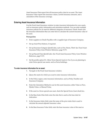 System Setup    9-167
Asset Insurance Data report lists all insurance policy data for an asset. The Asset
Insurance Value report lists insurance values, current insurance amounts, and a
calculation of the insurance coverage.
Entering Asset Insurance Information
Use the Fixed Asset Insurance window to enter insurance information for your assets,
such as insurance policy information and calculation methods. You can enter multiple
insurance policies for an asset for different categories of insurance. Oracle Assets uses
the insurance information that you enter here to calculate the current insurance value of
the asset.
Prerequisites
• Enter suppliers in Oracle Payables with a supplier type of Insurance Company.
• Set up Asset Price Indexes, if required.
• Set up Insurance Category QuickCodes, such as Fire, Storm, Theft. See: Fixed Asset
Insurance Policy Lines Window Reference, page 9-171.
• Set up Hazard Class QuickCodes. See: Fixed Asset Insurance Policy Lines Window
Reference, page 9-171.
• Set the profile option FA: Allow Swiss Special Assets to Yes if you are planning to
enter Swiss special case assets, such as Swiss buildings.
To enter insurance information for an asset:
1. Navigate to the Fixed Asset Insurance window.
2. Query the assets for which you want to enter insurance information.
3. In the Policy region, enter insurance information, such as Policy Number and
Insurance Company.
4. Enter the Calculation Method to use for this asset insurance, either Value as New,
Market Value, or Manual Value.
5. If the asset is a Swiss special-case asset, check the Special Swiss Asset check box.
6. In the Base Index Date field, enter the date that is used as the base date for
indexation.
7. In the Insurance Index field, enter the name of the price index that is used to
calculate the annual adjusted insurance value.
8. In the Base Insurance Value field, enter the base insurance value of the asset as
 