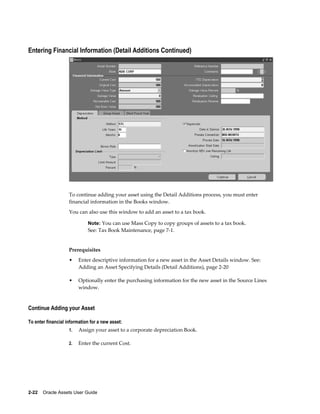 2-22    Oracle Assets User Guide
Entering Financial Information (Detail Additions Continued)
To continue adding your asset using the Detail Additions process, you must enter
financial information in the Books window.
You can also use this window to add an asset to a tax book.
Note: You can use Mass Copy to copy groups of assets to a tax book.
See: Tax Book Maintenance, page 7-1.
Prerequisites
• Enter descriptive information for a new asset in the Asset Details window. See:
Adding an Asset Specifying Details (Detail Additions), page 2-20
• Optionally enter the purchasing information for the new asset in the Source Lines
window.
Continue Adding your Asset
To enter financial information for a new asset:
1. Assign your asset to a corporate depreciation Book.
2. Enter the current Cost.
 