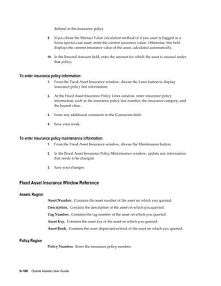9-168    Oracle Assets User Guide
defined in the insurance policy
9. If you chose the Manual Value calculation method or if you asset is flagged as a
Swiss special-case asset, enter the current insurance value. Otherwise, this field
displays the current insurance value of the asset, calculated automatically.
10. In the Insured Amount field, enter the amount for which the asset is insured under
that policy.
To enter insurance policy information:
1. From the Fixed Asset Insurance window, choose the Lines button to display
insurance policy line information.
2. At the Fixed Asset Insurance Policy Lines window, enter insurance policy
information, such as the insurance policy line number, the insurance category, and
the hazard class..
3. Enter any additional comments in the Comments field.
4. Save your work.
To enter insurance policy maintenance information:
1. From the Fixed Asset Insurance window, choose the Maintenance button.
2. In the Fixed Asset Insurance Policy Maintenance window, update any information
that needs to be changed.
3. Save your changes.
Fixed Asset Insurance Window Reference
Assets Region
Asset Number. Contains the asset number of the asset on which you queried.
Description. Contains the description of the asset on which you queried.
Tag Number. Contains the tag number of the asset on which you queried.
Asset Key. Contains the asset key of the asset on which you queried.
Asset Book. Contains the asset depreciation book of the asset on which you queried.
Policy Region
Policy Number. Enter the insurance policy number.
 