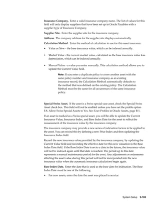 System Setup    9-169
Insurance Company. Enter a valid insurance company name. The list of values for this
field will only display suppliers that have been set up in Oracle Payables with a
supplier type of Insurance Company.
Supplier Site. Enter the supplier site for the insurance company.
Address. The company address for the supplier site displays automatically.
Calculation Method. Enter the method of calculation to use for this asset insurance:
• Value as New - the base insurance value, which can be indexed annually.
• Market Value - the current market value, calculated as the base insurance value less
depreciation, which can be indexed annually.
• Manual Value - a value you enter manually. This calculation method allows you to
update the Current Value field.
Note: If you enter a duplicate policy to cover another asset with the
same policy number and insurance company as an existing
insurance record, the Calculation Method automatically defaults to
the method that was defined on the existing policy. The Calculation
Method must be the same for all occurrences of the same insurance
policy.
Special Swiss Asset. If the asset is a Swiss special-case asset, check the Special Swiss
Asset check box. This field will not be enabled unless you have set the profile option
FA: Allow Swiss Special Assets to Yes. See: User Profiles in Oracle Assets, page B-1.
If an asset is marked as a Swiss special asset, you will be able to update the Current
Insurance Value, Insurance Index, and Base Index Date for the asset to reflect the
reassessment of the insurance value by the insurance company.
The insurance company may provide a new series of indexation factors to be applied to
the asset. You can record this by defining a new Price Index and then updating the
Insurance Index field.
Record the new insurance value provided by the insurance company, by updating the
Current Value field and recording the effective date for this new valuation in the Base
Index Date field. If the Base Index Date is set to a date in the future, the insurance value
will not be indexed again until that date is reached. The period up to this date
represents a manual maintenance period for the asset. Any adjustments or retirements
affecting the asset value during this period will not be incorporated into the new
insurance value when the automatic insurance calculations begin again.
Base Index Date. Enter the date that is used as the base date for indexation. The Base
Index Date must be one of the following:
• For new assets, enter the date the asset was placed in service.
 