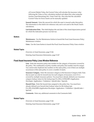 System Setup    9-171
of Current Market Value, the Current Value will calculate the insurance value
following the Value as New calculation method and adjust this value using the
fraction Asset Remaining Life / Asset Total Life. Also note that the calculated
Current Value for Swiss Assets can be manually updated.
Insured Amount. Enter the amount for which the asset is insured under that policy.
The information in this field is for reference only and is not used in the Oracle Assets
calculations.
Last Indexation Date. This field displays the end date of the closed depreciation period
for which the indexation process was last run.
Buttons
Maintenance. Use the Maintenance button to launch the Fixed Asset Insurance Policy
Maintenance window.
Lines. Use the Lines button to launch the Fixed Asset Insurance Policy Lines window
Related Topics
Overview of Asset Insurance, page 9-166
Entering Asset Insurance Information, page 9-167
Fixed Asset Insurance Policy Lines Window Reference
Line. Enter the insurance policy line number for the category of insurance covered by
the policy. The combination of policy number and policy line number must be unique.
You cannot enter duplicate line numbers on the same policy, even if there are multiple
occurrences of the same policy to cover a number of assets.
Insurance Category. Enter the insurance category in the Insurance Category field. Note
that an asset can only be insured once for each category of insurance, even if it is
covered by multiple insurance policies. You must have already defined your insurance
category lookup values for the lookup type FA_INS_CATEGORY (Application
Developer: Application > Validation > QuickCodes > Special).
Hazard Class. Enter the hazard class assigned to this policy line. You must have
already defined your hazard class lookup values for the lookup type
FA_INS_HAZARD (Application Developer: Application > Validation > QuickCodes >
Special).
Comments. Enter any additional comments in the Comments field.
Related Topics
Overview of Asset Insurance, page 9-166
Entering Asset Insurance Information, page 9-167
 
